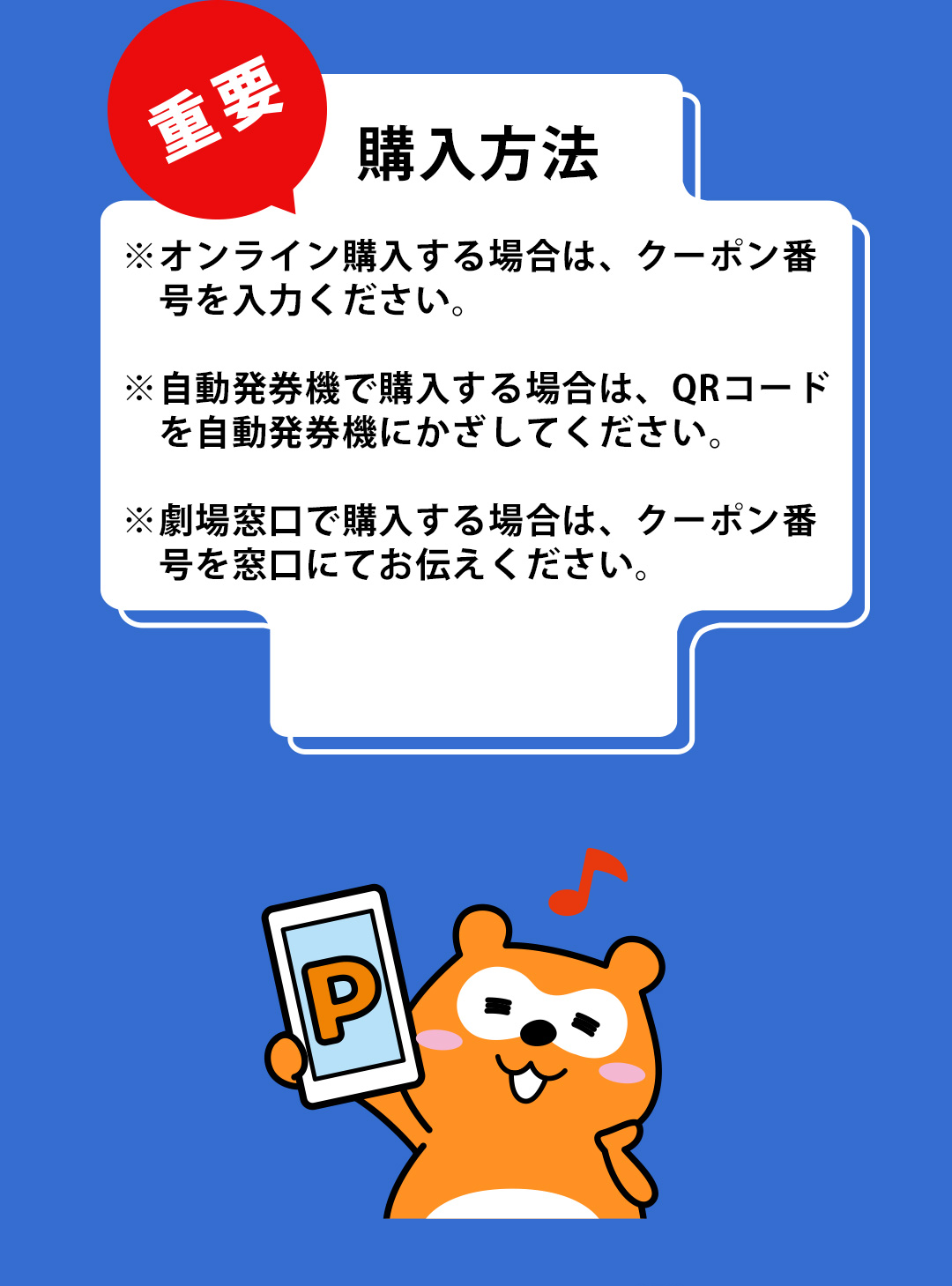 重要 購入方法 ※オンライン購入する場合は、クーポン番号を入力ください。 ※自動発券機で購入する場合は、QRコードを自動発券機にかざしてください。 ※劇場窓口で購入する場合は、クーポン番号を窓口にてお伝えください。