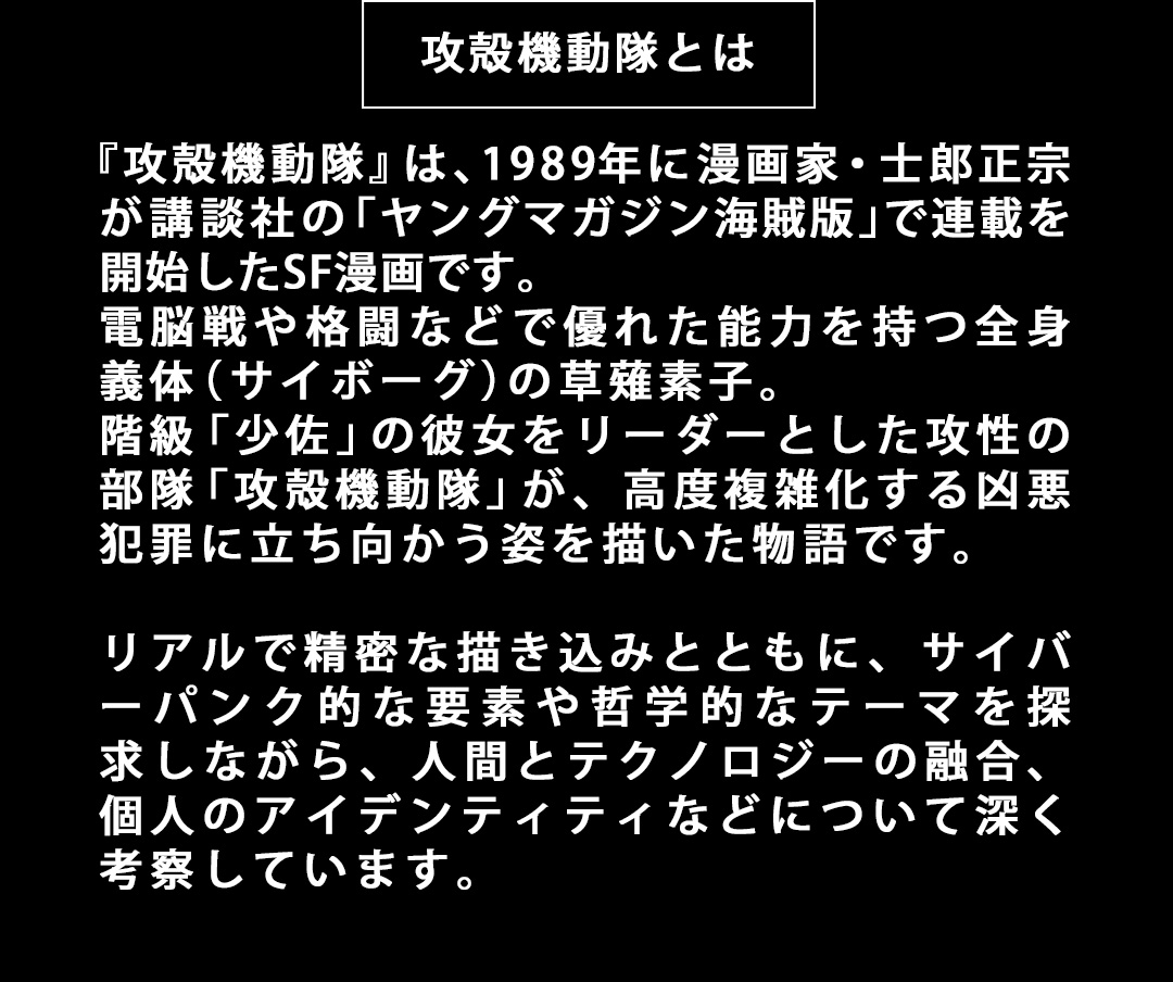 攻殻機動隊とは 『攻殻機動隊』は、1989年に漫画家・士郎正宗が講談社の「ヤングマガジン海賊版」で連載を開始したSF漫画です。電脳戦や格闘などで優れた能力を持つ全身義体（サイボーグ）の草薙素子。階級「少佐」の彼女をリーダーとした攻性の部隊「攻殻機動隊」が、高度複雑化する凶悪犯罪に立ち向かう姿を描いた物語です。リアルで精密な描き込みとともに、サイバーパンク的な要素や哲学的なテーマを探求しながら、人間とテクノロジーの融合、個人のアイデンティティなどについて深く考察しています。