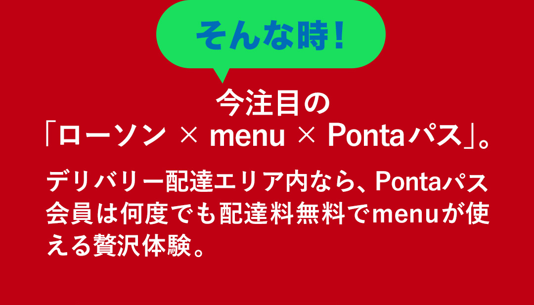 そんな時！今注目の「ローソン×menu×Pontaパス」。デリバリー配達エリア内なら、Pontaパス会員は何度でも配達料無料でmenuが使える贅沢体験。