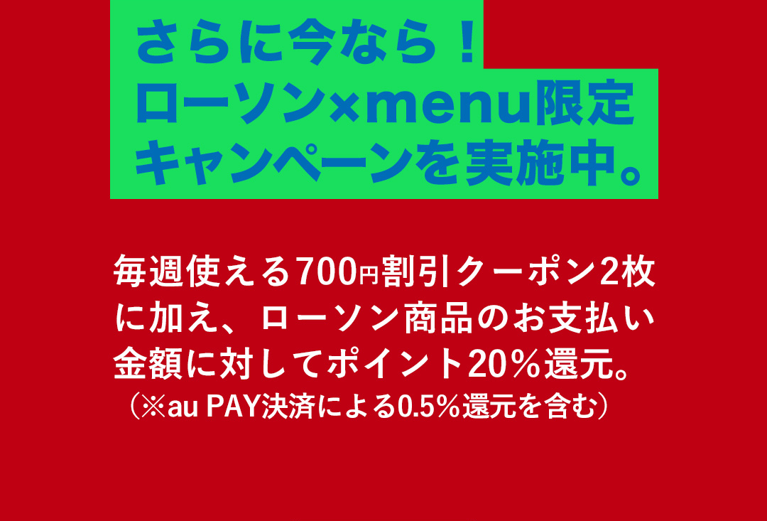 さらに今なら！ローソン×menu限定キャンペーンを実施中。毎週使える700円割引クーポン2枚に加え、ローソン商品のお支払い金額に対してポイント20%還元。（※au PAY決済による0.5%還元を含む）