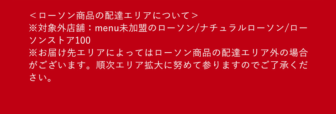 ＜ローソン商品の配達エリアについて>※対象外店舗：menu未加盟のローソン/ナチュラルローソン/ローソンストア100 ※お届け先エリアによってはローソン商品の配達エリア外の場合がございます。順次エリア拡大に努めて参りますのでご了承ください。
