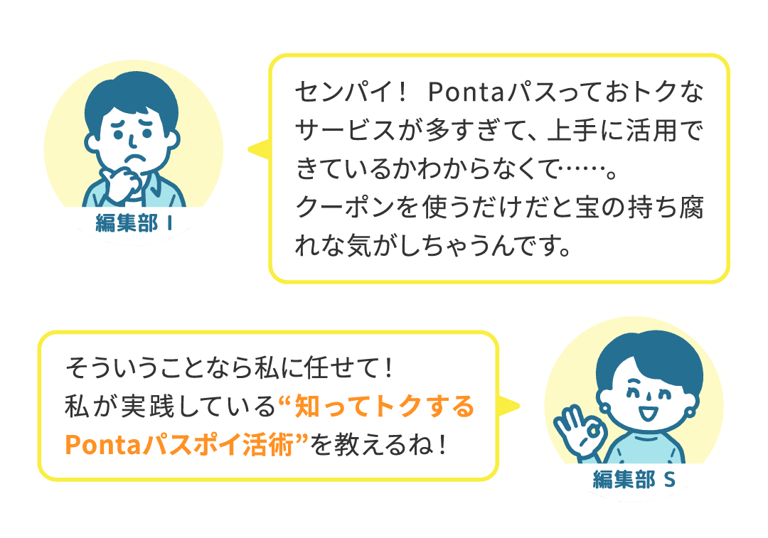 編集部 I センパイ！ Pontaパスっておトクなサービスが多すぎて、上手に活用できているかわからなくて……。クーポンを使うだけだと宝の持ち腐れな気がしちゃうんです。／編集部 S そういうことなら私に任せて！私が実践している“知ってトクするPontaパスポイ活術”を教えるね！