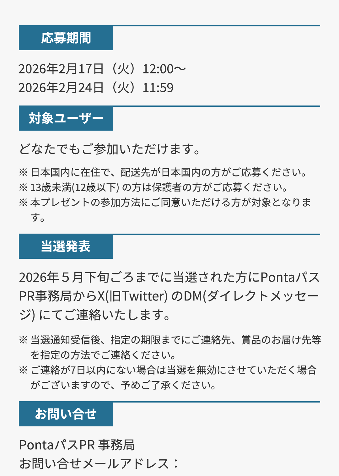 応募期間 2026年2月17日（火）12:00～2026年2月24日（火）11:59／対象ユーザー どなたでもご参加いただけます。 ※日本国内に在住で、配送先が日本国内の方がご応募ください。 ※13歳未満(12歳以下) の方は保護者の方がご応募ください。 ※本プレゼントの参加方法にご同意いただける方が対象となります。／当選発表 2026年5月下旬ごろまでに当選された方にPontaパスPR事務局からX（旧Twitter）のDM（ダイレクトメッセージ）にてご連絡いたします。 ※当選通知受信後、指定の期限までにご連絡先、賞品のお届け先等を指定の方法でご連絡ください。 ※ご連絡が7日以内にない場合は当選を無効にさせていただく場合がございますので、予めご了承ください。／お問い合せ PontaパスPR 事務局 お問い合せメールアドレス：