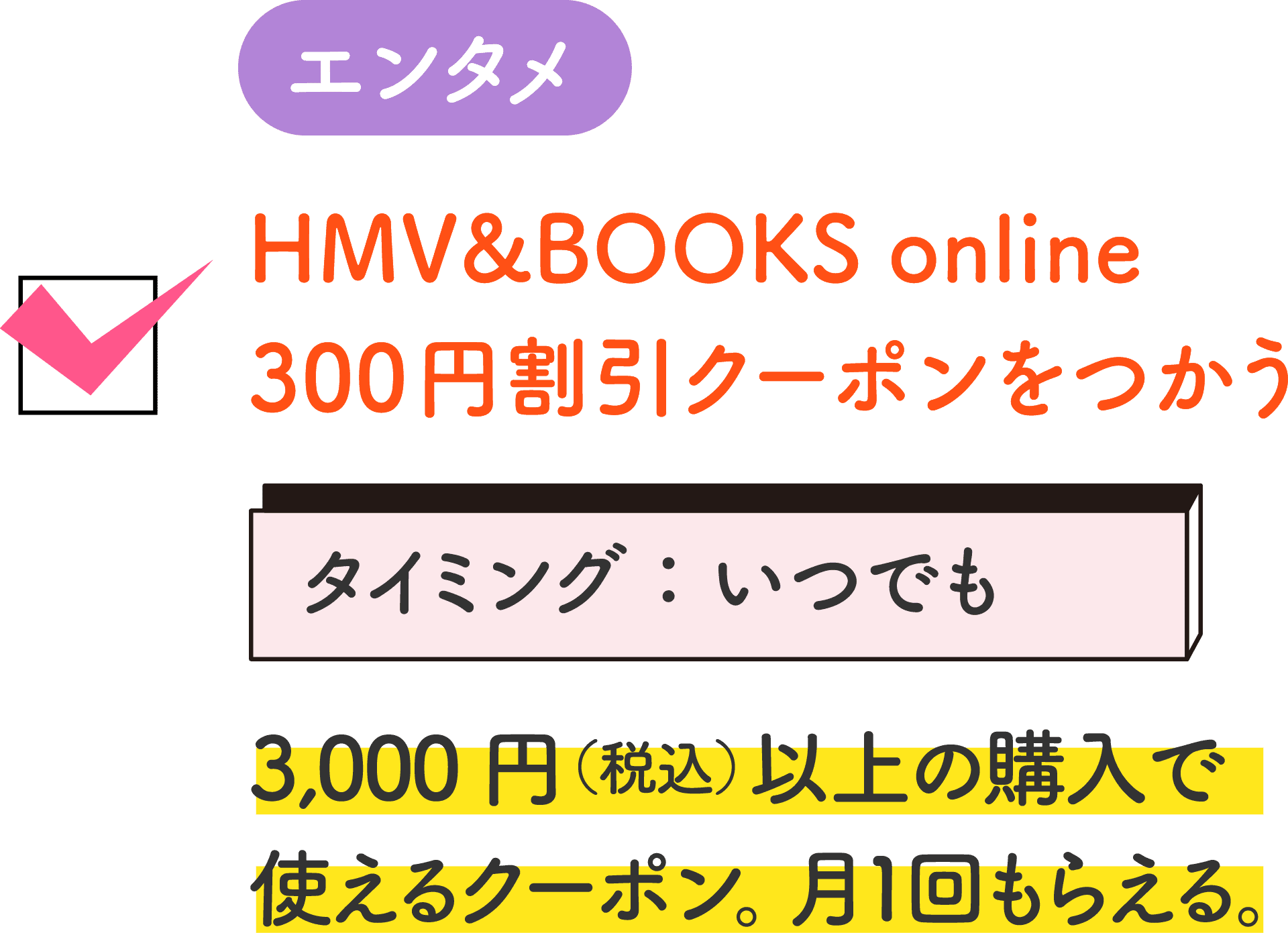 エンタメ HMV&BOOKS online 300円割引クーポンをつかう タイミング：いつでも 3,000円（税込）以上の購入で使えるクーポン。月１回もらえる。