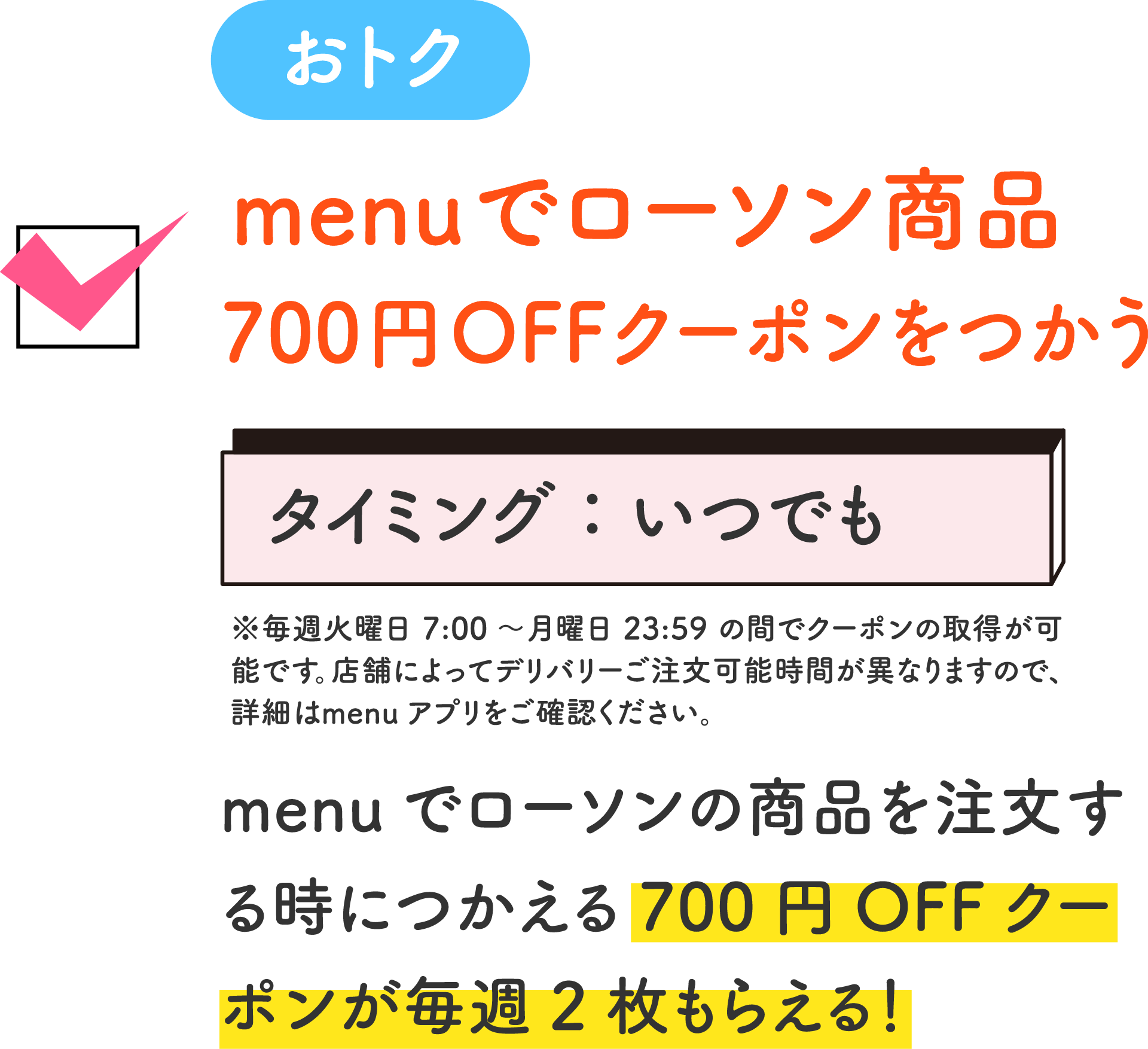 おトク menuでローソン商品 700円OFFクーポンをつかう タイミング：いつでも ※毎週火曜日7:00～月曜日23:59の間でクーポンの取得が可能です。店舗によってデリバリーご注文可能時間が異なりますので、詳細はmenuアプリをご確認ください。 menuでローソンの商品を注文する時につかえる700円OFFクーポンが毎週2枚もらえる！
