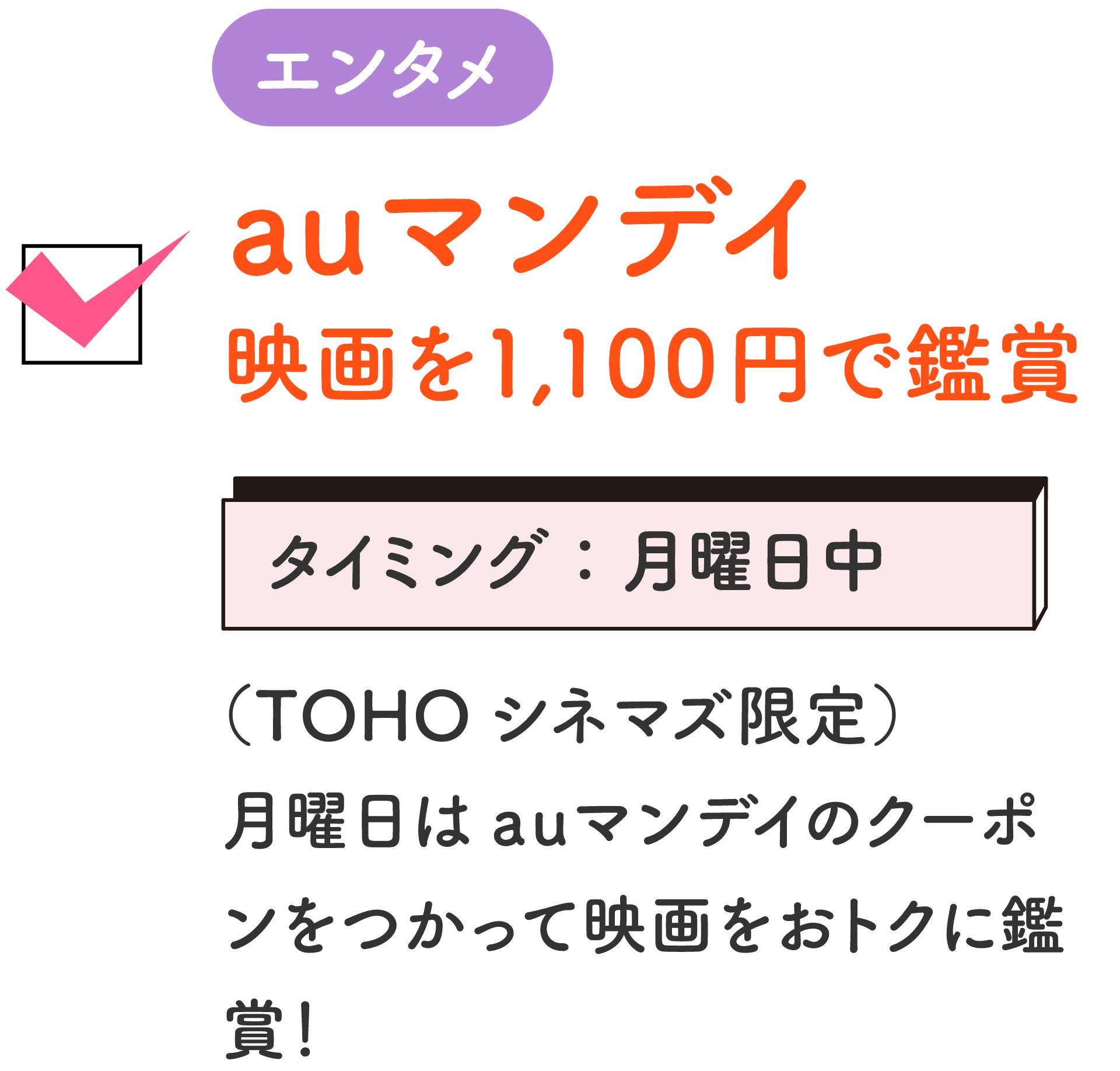 エンタメ auマンデイ 映画を1,100円で鑑賞 タイミング：月曜日中 （TOHOシネマズ限定）月曜日はauマンデイのクーポンをつかって映画をおトクに鑑賞！