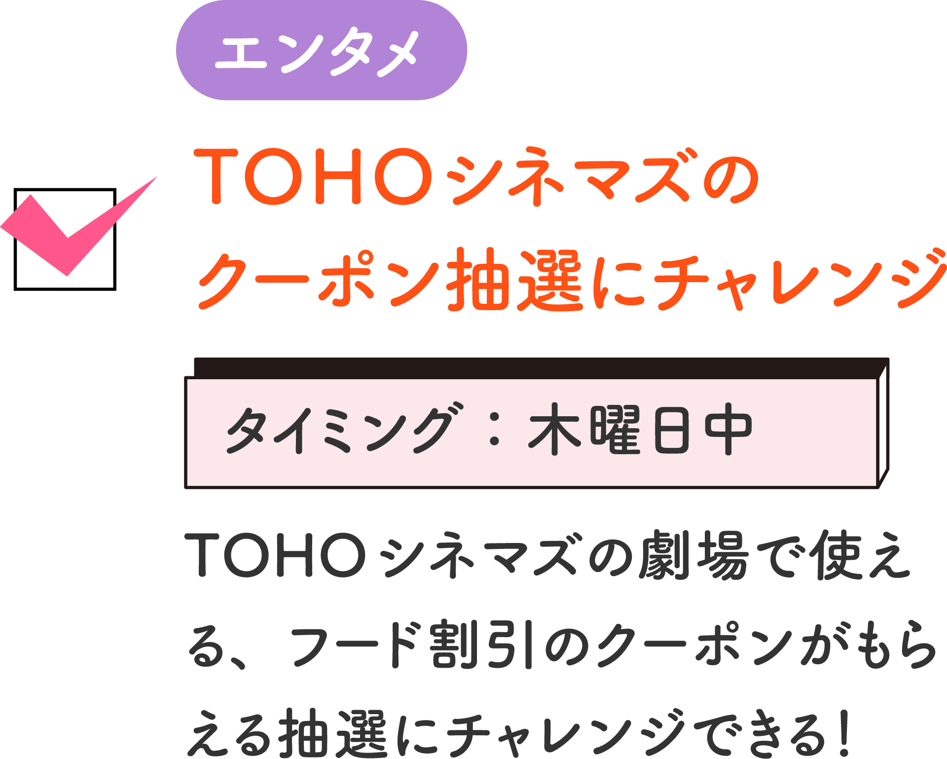 エンタメ TOHOシネマズのクーポン抽選にチャレンジ タイミング：木曜日中 TOHOシネマズの劇場で使える、フード割引のクーポンがもらえる抽選にチャレンジできる！