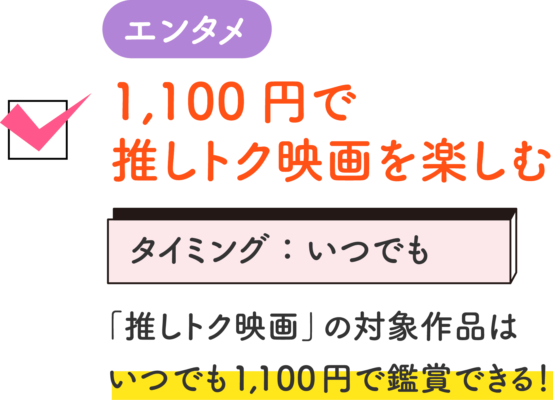エンタメ 1,100円で推しトク映画を楽しむ タイミング：いつでも 「推しトク映画」の対象作品はいつでも1,100円で鑑賞できる！