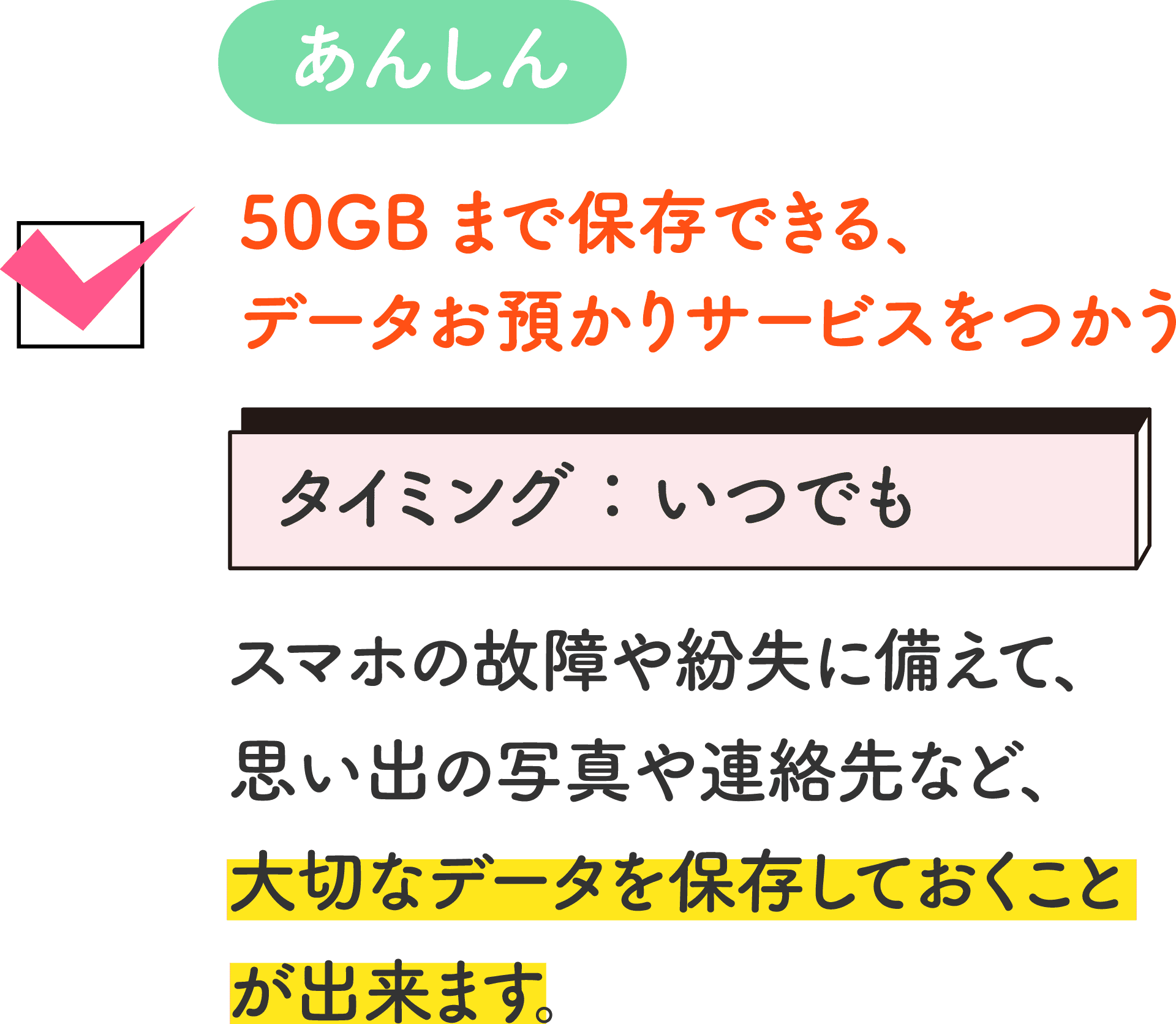 あんしん 50GBまで保存できる、データお預かりサービスをつかう タイミング：いつでも スマホの故障や紛失に備えて、思い出の写真や連絡先など、大切なデータを保存しておくことが出来ます。