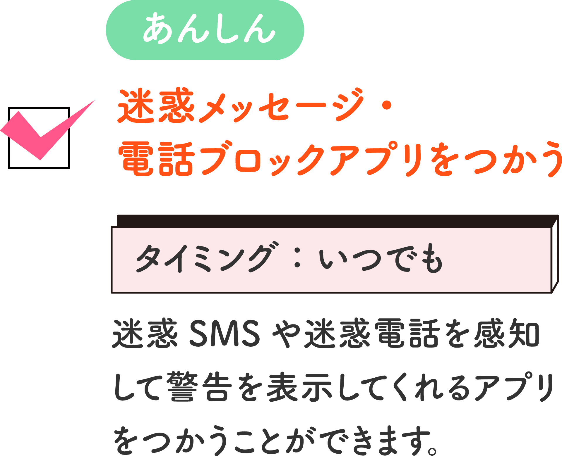 あんしん 迷惑メッセージ・電話ブロックアプリをつかう タイミング：いつでも 迷惑SMSや迷惑電話を感知して警告を表示してくれるアプリをつかうことができます。