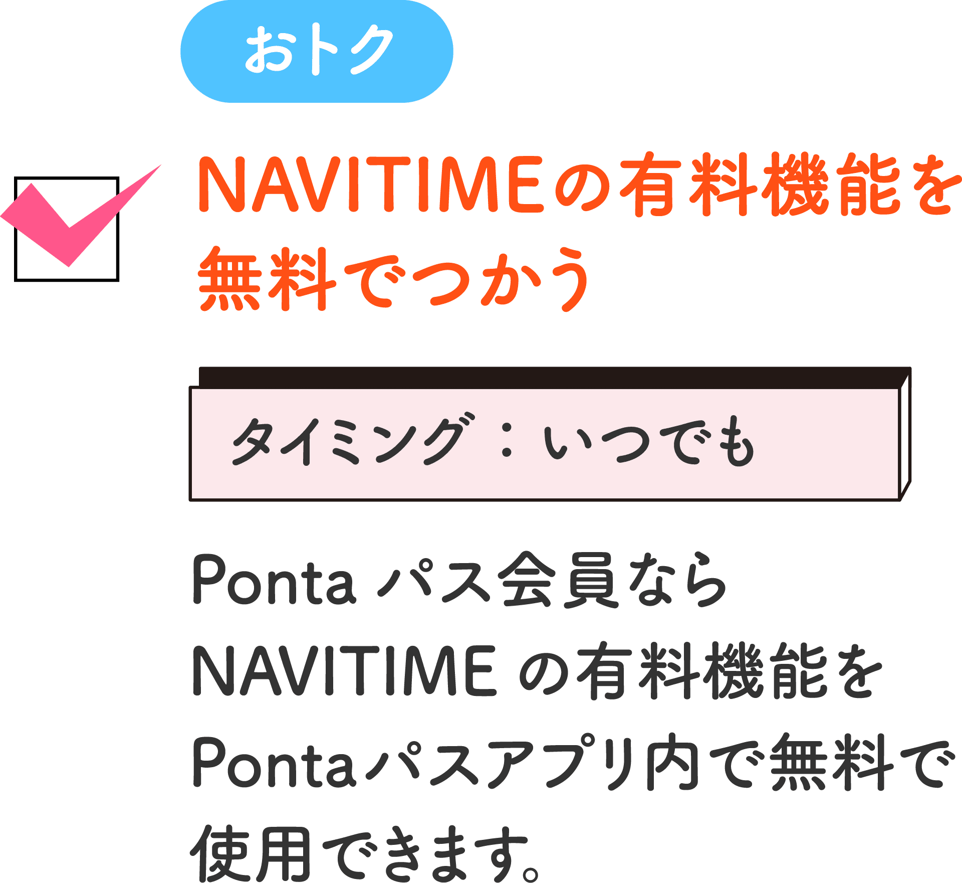 おトク NAVITIMEの有料機能を無料でつかう タイミング：いつでも Pontaパス会員ならNAVITIMEの有料機能をPontaパスアプリ内で無料で使用できます。