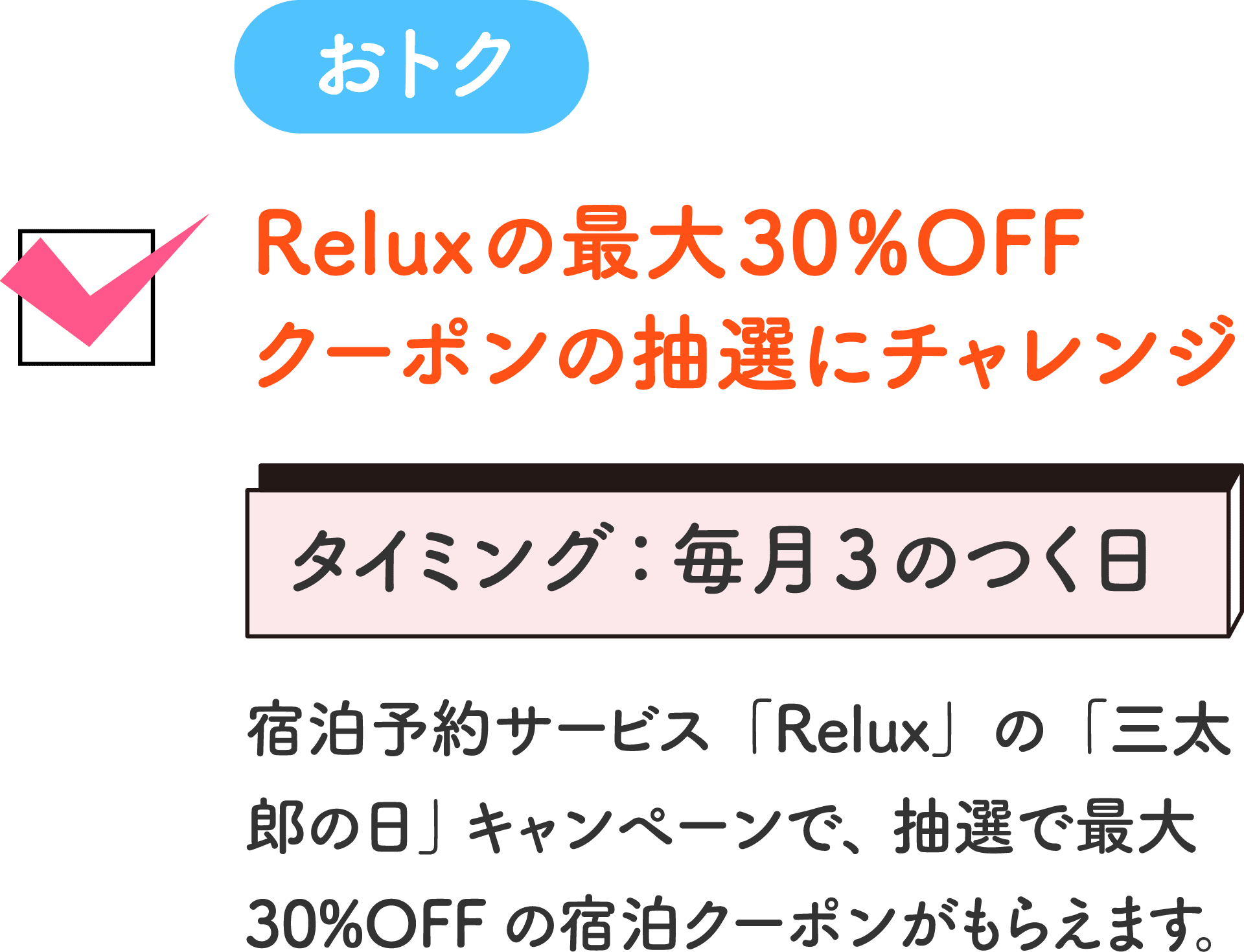 おトク Reluxの最大30%OFFクーポンの抽選にチャレンジ タイミング：毎月3のつく日 宿泊予約サービス「Relux」の「三太郎の日」キャンペーンで、抽選で最大30%OFFの宿泊クーポンがもらえます。