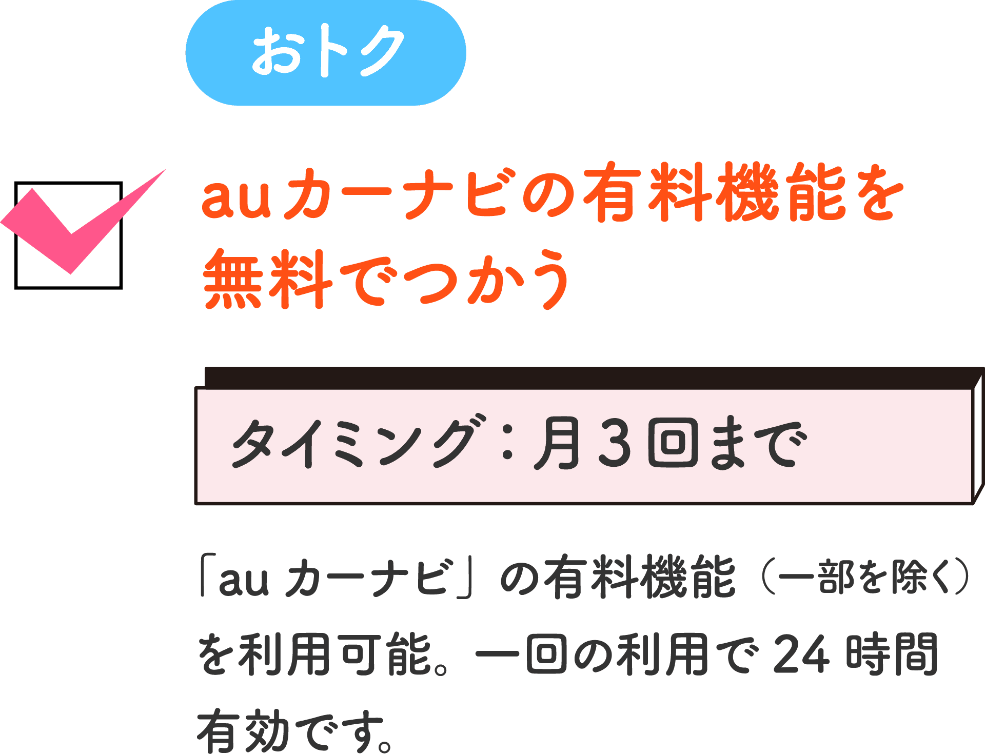 おトク auカーナビの有料機能を無料でつかう タイミング：月3回まで 「auカーナビ」の有料機能（一部を除く）を利用可能。一回の利用で24時間有効です。