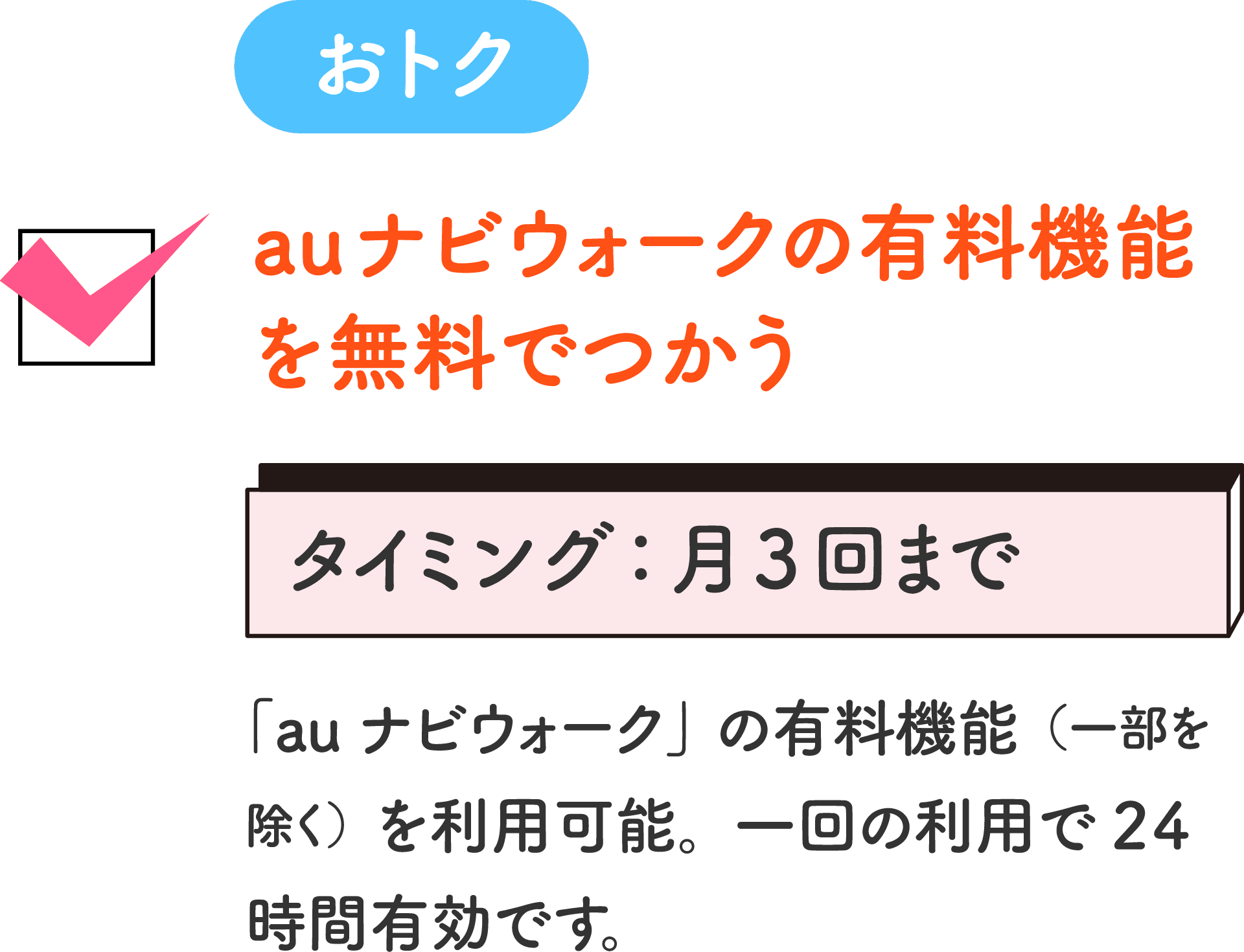おトク auナビウォークの有料機能を無料でつかう タイミング：月3回まで 「auナビウォーク」の有料機能（一部を除く）を利用可能。一回の利用で24時間有効です。
