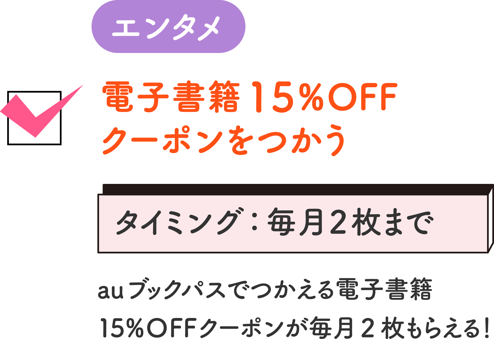 エンタメ 電子書籍15%OFFクーポンをつかう タイミング：毎月2枚まで auブックパスでつかえる電子書籍15%OFFクーポンが毎月2枚もらえる！