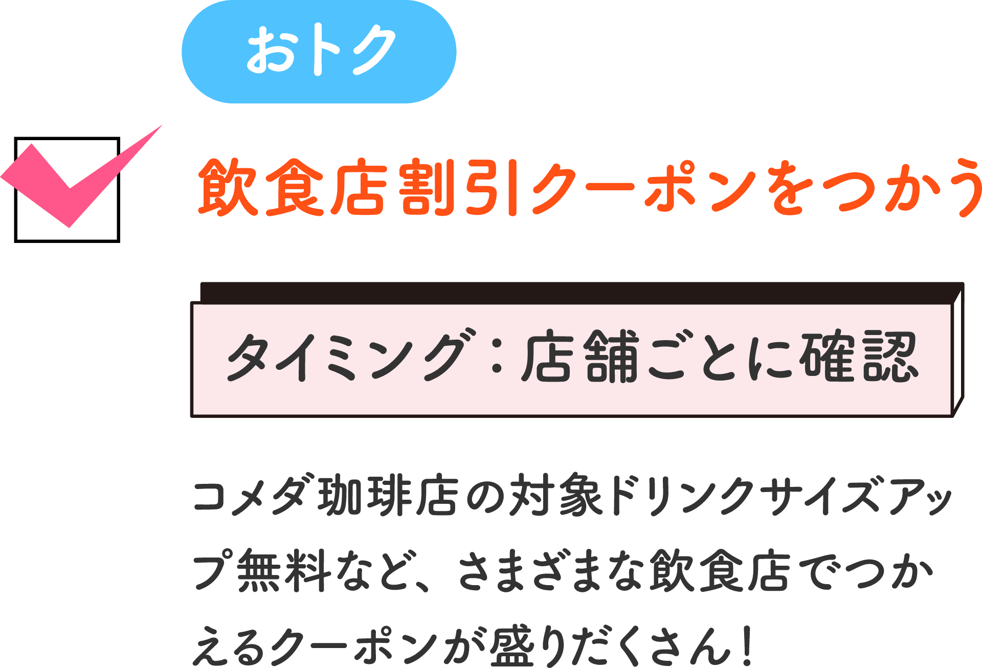 おトク 飲食店割引クーポンをつかう タイミング：店舗ごとに確認 コメダ珈琲店の対象ドリンクサイズアップ無料など、さまざまな飲食店でつかえるクーポンが盛りだくさん！