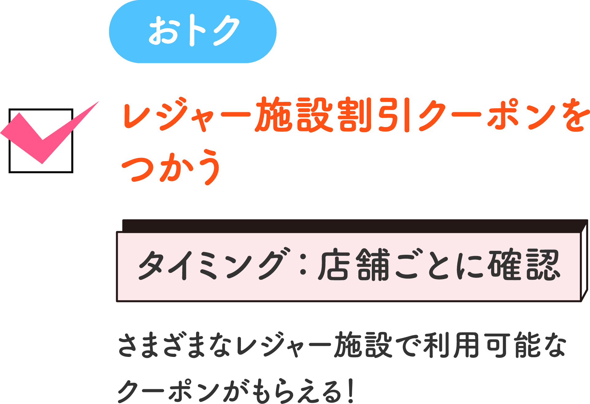 おトク レジャー施設割引クーポンをつかう タイミング：店舗ごとに確認 さまざまなレジャー施設で利用可能なクーポンがもらえる！