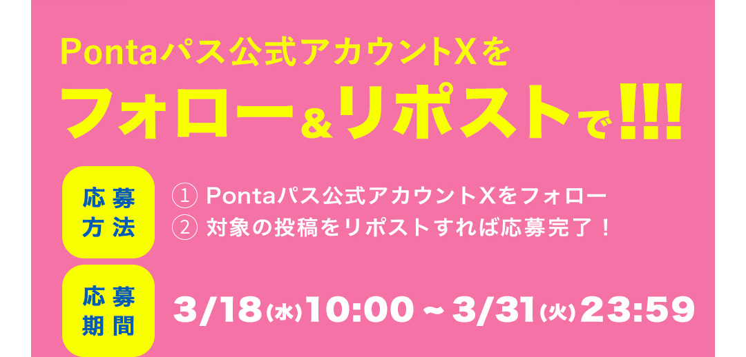 Pontaパス公式アカウントXをフォロー＆リポストで！！！　応募方法 1 Pontaパス公式アカウントXをフォロー 2 対象の投稿をリポストすれば応募完了！／応募期間 3/18（水）10：00～3/31（火）23：59