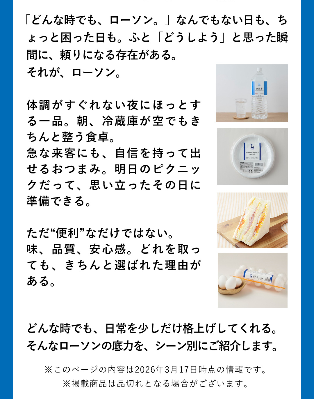 「どんな時でも、ローソン。」なんでもない日も、ちよっと困った日も。ふと「どうしよう」と思った瞬間に、頼りになる存在がある。それが、ローソン。体調がすぐれない夜にほっとする一品。朝、冷蔵庫が空でもきちんと整う食卓。急な来客にも、自信を持って出せるおつまみ。明日のピクニックだって、思い立ったその日に準備できる。ただ“便利”なだけではない。味、品質、安心感。どれを取っても、きちんと選ばれた理由がある。どんな時でも、日常を少しだけ格上げしてくれる。そんなローソンの底力を、シーン別にご紹介します。　※このページの内容は2026年3月17日時点の情報です。 ※掲載商品は品切れとなる場合がございます。