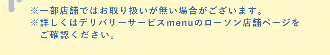 ※一部店舗ではお取り扱いが無い場合がございます。 ※詳しくはデリバリーサービス menuのローソン店舗ページをご確認ください。