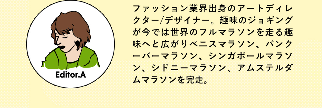 Editor.A ファッション業界出身のアートディレクター／デザイナー。趣味のジョギングが今では世界のフルマラソンを走る趣味へと広がりベニスマラソン、バンクーバーマラソン、シンガポールマラソン、シドニーマラソン、アムステルダムマラソンを完走。