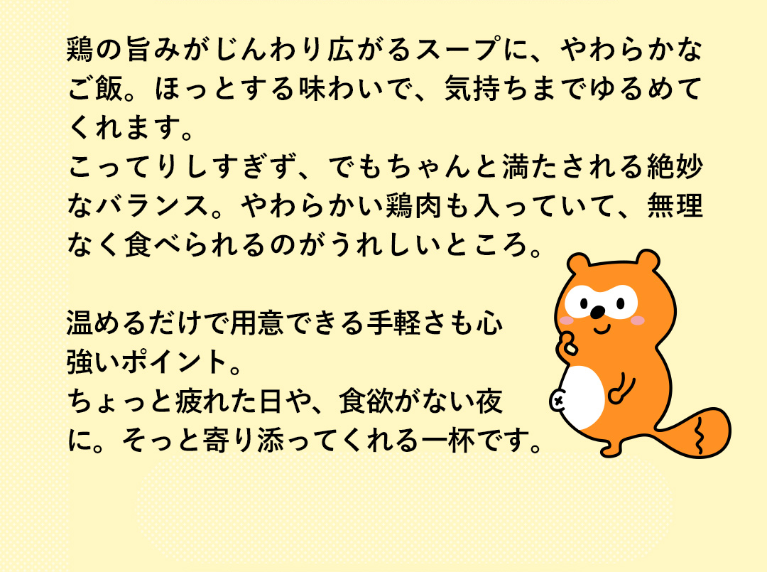 鶏の旨みがじんわり広がるスープに、やわらかなご飯。ほっとする味わいで、気持ちまでゆるめてくれます。こってりしすぎず、でもちゃんと満たされる絶妙なバランス。やわらかい鶏肉も入っていて、無理なく食べられるのがうれしいところ。温めるだけで用意できる手軽さも心強いポイント。ちょっと疲れた日や、食欲がない夜に。そっと寄り添ってくれる一杯です。