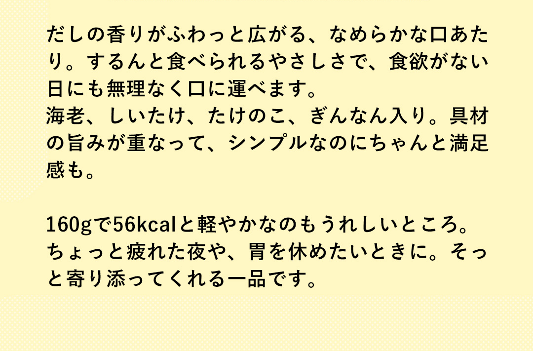 だしの香りがふわっと広がる、なめらかな口あたり。するんと食べられるやさしさで、食欲がない日にも無理なく口に運べます。海老、しいたけ、たけのこ、ぎんなん入り。具材の旨みが重なって、シンプルなのにちゃんと満足感も。160gで56kcalと軽やかなのもうれしいところ。ちょっと疲れた夜や、胃を休めたいときに。そっと寄り添ってくれる一品です。