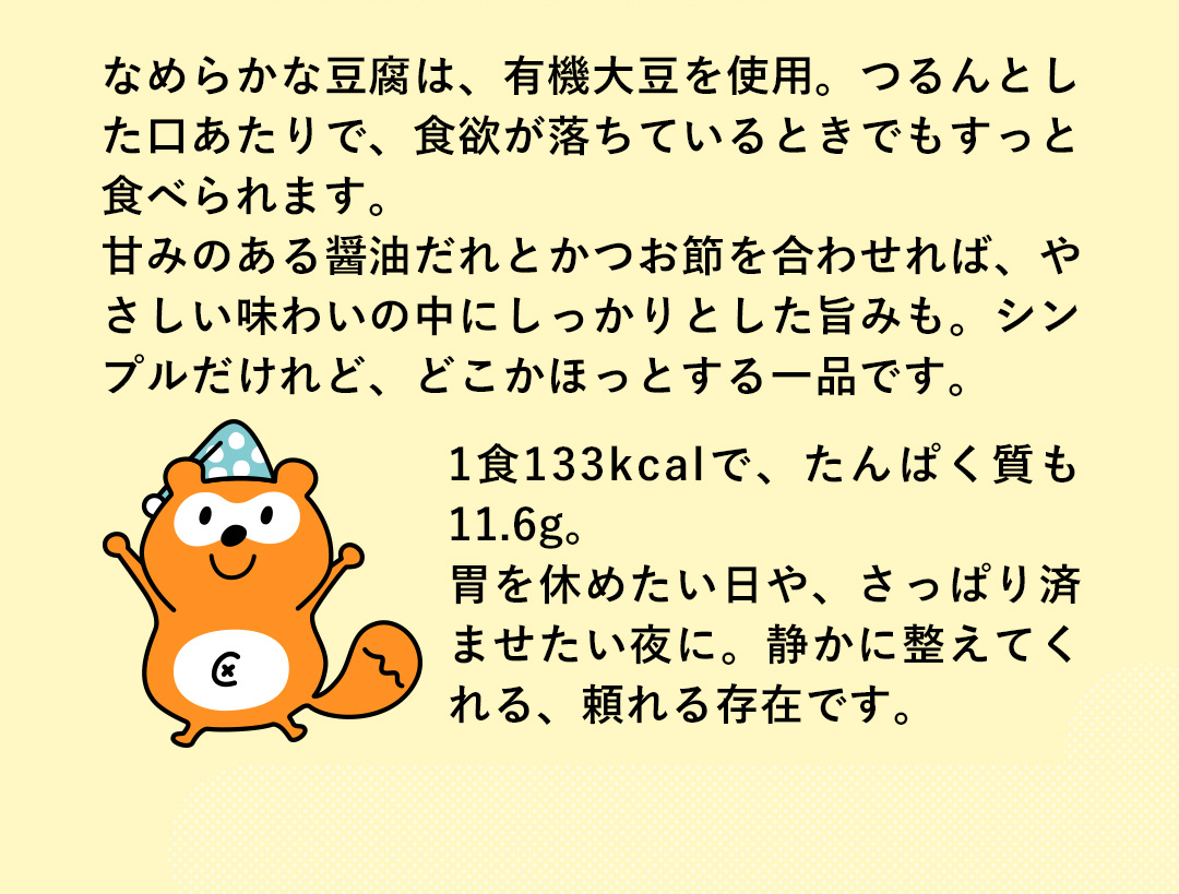 なめらかな豆腐は、有機大豆を使用。つるんとした口あたりで、食欲が落ちているときでもすっと食べられます。甘みのある醤油だれとかつお節を合わせれば、やさしい味わいの中にしっかりとした旨みも。シンプルだけれど、どこかほっとする一品です。1食133kcalで、たんぱく質も11.6g。胃を休めたい日や、さっぱり済ませたい夜に。静かに整えてくれる、頼れる存在です。