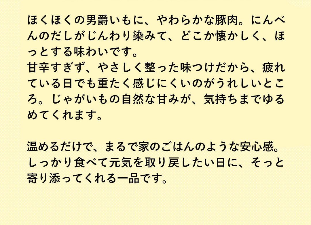 ほくほくの男爵いもに、やわらかな豚肉。にんべんのだしがじんわり染みて、どこか懐かしく、ほっとする味わいです。甘辛すぎず、やさしく整った味つけだから、疲れている日でも重たく感じにくいのがうれしいところ。じゃがいもの自然な甘みが、気持ちまでゆるめてくれます。温めるだけで、まるで家のごはんのような安心感。しっかり食べて元気を取り戻したい日に、そっと寄り添ってくれる一品です。