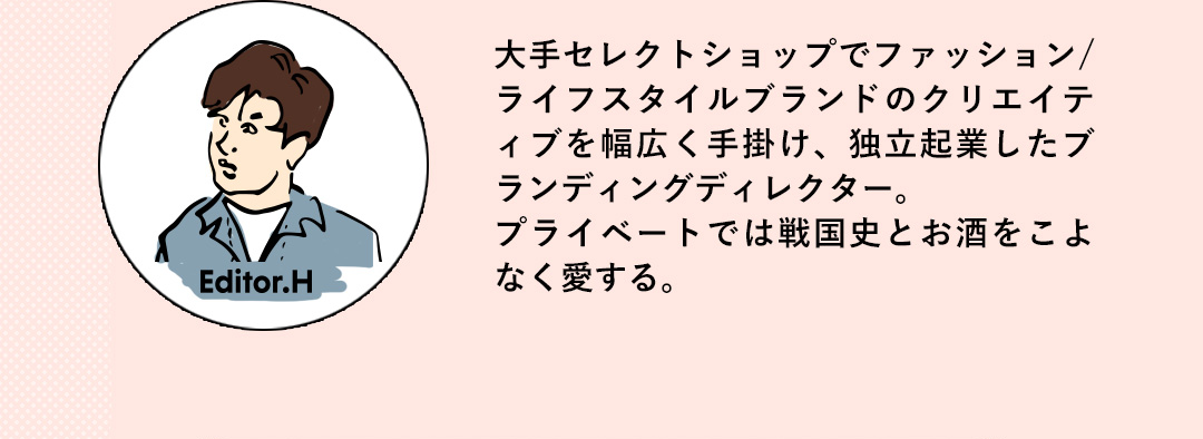 Editor.H 大手セレクトショップでファッション/ライフスタイルブランドのクリエイテイプを幅広く手掛け、独立起業したプランディングディレクター。プライベートでは戦国史とお酒をこよなく愛する。