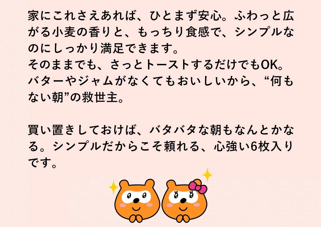 家にこれさえあれば、ひとまず安心。ふわっと広がる小麦の香りと、もっちり食感で、シンプルなのにしっかり満足できます。そのままでも、さっとトーストするだけでもOK。バターやジャムがなくてもおいしいから、“何もない朝”の救世主。買い置きしておけば、バタバタな朝もなんとかなる。シンプルだからこそ頼れる、心強い6枚入りです。