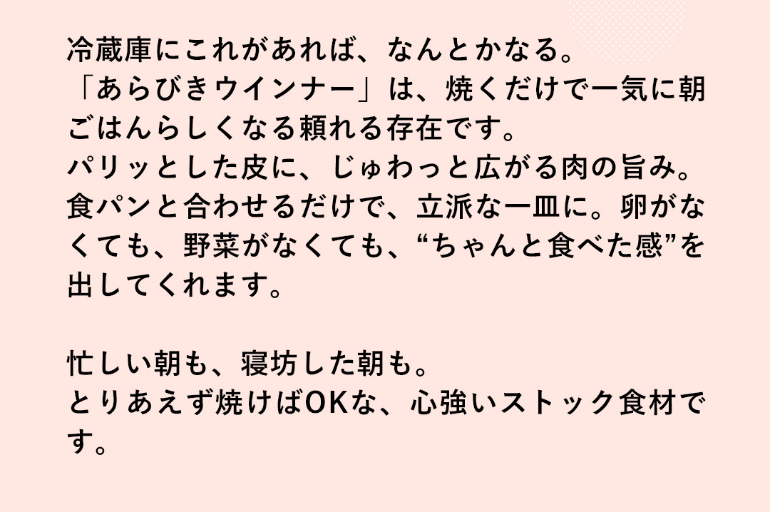 冷蔵庫にこれがあれば、なんとかなる。「あらびきウインナー」は、焼くだけで一気に朝ごはんらしくなる頼れる存在です。パリッとした皮に、じゅわっと広がる肉の旨み。食パンと合わせるだけで、立派な一皿に。卵がなくても、野菜がなくても、“ちゃんと食べた感”を出してくれます。忙しい朝も、寝坊した朝も。とりあえず焼けばOKな、心強いストック食材です。