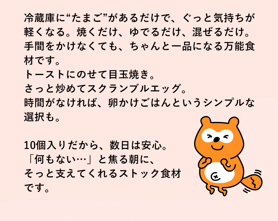 冷蔵庫にたまご”があるだけで、ぐっと気持ちが軽くなる。焼くだけ、ゆでるだけ、混ぜるだけ。手間をかけなくても、ちゃんと一品になる万能食材です。トーストにのせて目玉焼き。さっと炒めてスクランブルエッグ。時間がなければ、卵かけごはんというシンプルな選択も。10個入りだから、数日は安心。「何もない・・」と焦る朝に、そっと支えてくれるストック食材です。