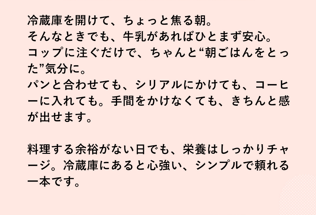 冷蔵庫を開けて、ちょっと焦る朝。そんなときでも、牛乳があればひとまず安心。コップに注ぐだけで、ちゃんと“朝ごはんをとった”気分に。パンと合わせても、シリアルにかけても、コーヒーに入れても。手間をかけなくても、きちんと感が出せます。料理する余裕がない日でも、栄養はしっかりチャージ。冷蔵庫にあると心強い、シンプルで頼れる一本です。