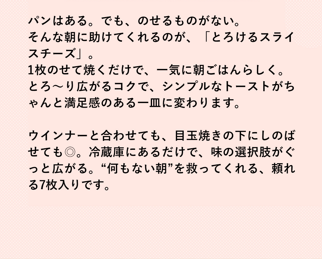 パンはある。でも、のせるものがない。そんな朝に助けてくれるのが、「とろけるスライスチーズ」。1枚のせて焼くだけで、一気に朝ごはんらしく。とろ～り広がるコクで、シンプルなトーストがちゃんと満足感のある一皿に変わります。ウインナーと合わせても、目玉焼きの下にしのばせても◎。冷蔵庫にあるだけで、味の選択肢がぐっと広がる。“何もない朝”を救ってくれる、頼れる7枚入りです。
