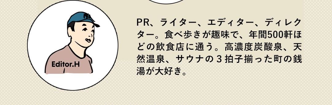 Editor.H PR、ライター、エディター、ディレクター。食べ歩きが趣味で、年間500軒ほどの飲食店に通う。高濃度炭酸泉、天然温泉、サウナの3拍子揃った町の銭湯が大好き。