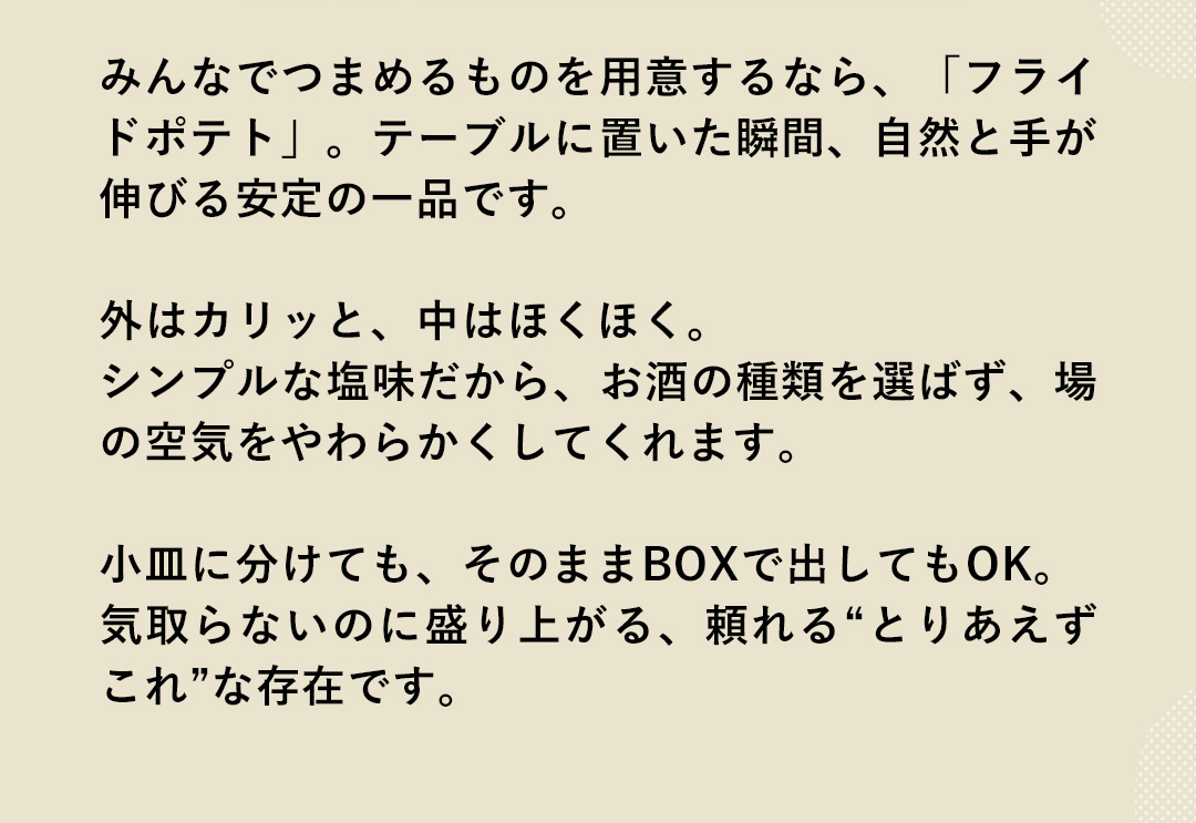 みんなでつまめるものを用意するなら、「フライドポテト」。テーブルに置いた瞬間、自然と手が伸びる安定の一品です。外はカリッと、中はほくほく。シンプルな塩味だから、お酒の種類を選ばず、場の空気をやわらかくしてくれます。小皿に分けても、そのままBOXで出してもOK。気取らないのに盛り上がる、頼れる“とりあえずこれ”な存在です。