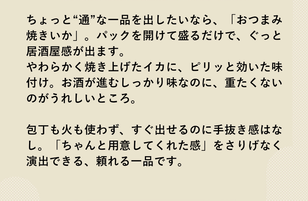 ちょっと“通”な一品を出したいなら、「おつまみ焼きいか」。パックを開けて盛るだけで、ぐっと居酒屋感が出ます。やわらかく焼き上げたイカに、ピリッと効いた味付け。お酒が進むしっかり味なのに、重たくないのがうれしいところ。包丁も火も使わず、すぐ出せるのに手抜き感はなし。「ちゃんと用意してくれた感」をさりげなく演出できる、頼れる一品です。