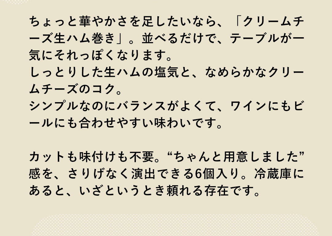 ちょっと華やかさを足したいなら、「クリームチーズ生ハム巻き」。並べるだけで、テーブルがー気にそれっぽくなります。しっとりした生ハムの塩気と、なめらかなクリームチーズのコク。シンプルなのにバランスがよくて、ワインにもビールにも合わせやすい味わいです。カットも味付けも不要。“ちゃんと用意しました”感を、さりげなく演出できる6個入り。冷蔵庫にあると、いざというとき頼れる存在です。