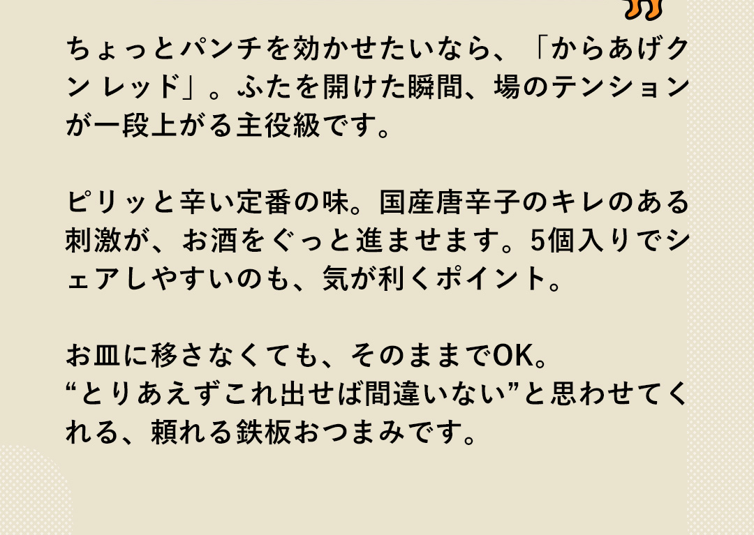 ちょっとパンチを効かせたいなら、「からあげクンレッド」。ふたを開けた瞬間、場のテンションが一段上がる主役級です。ピリッと辛い定番の味。国産唐辛子のキレのある刺激が、お酒をぐっと進ませます。5個入りでシェアしやすいのも、気が利くポイント。お皿に移さなくても、そのままでOK。”とりあえずこれ出せば間違いない”と思わせてくれる、頼れる鉄板おつまみです。