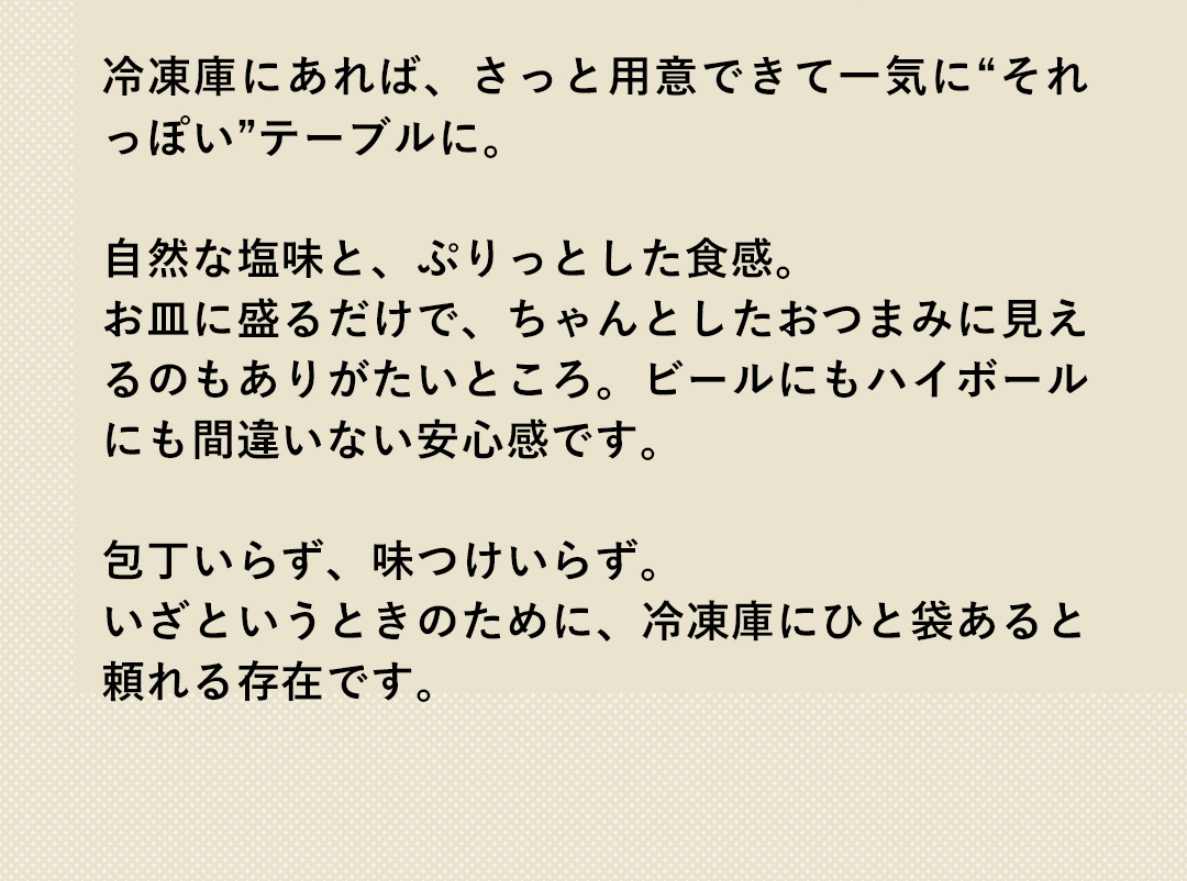 冷凍庫にあれば、さっと用意できて一気に“それっぽい”テーブルに。自然な塩味と、ぷりっとした食感。お皿に盛るだけで、ちゃんとしたおつまみに見えるのもありがたいところ。ビールにもハイボールにも間違いない安心感です。包丁いらず、味つけいらず。いざというときのために、冷凍庫にひと袋あると頼れる存在です。