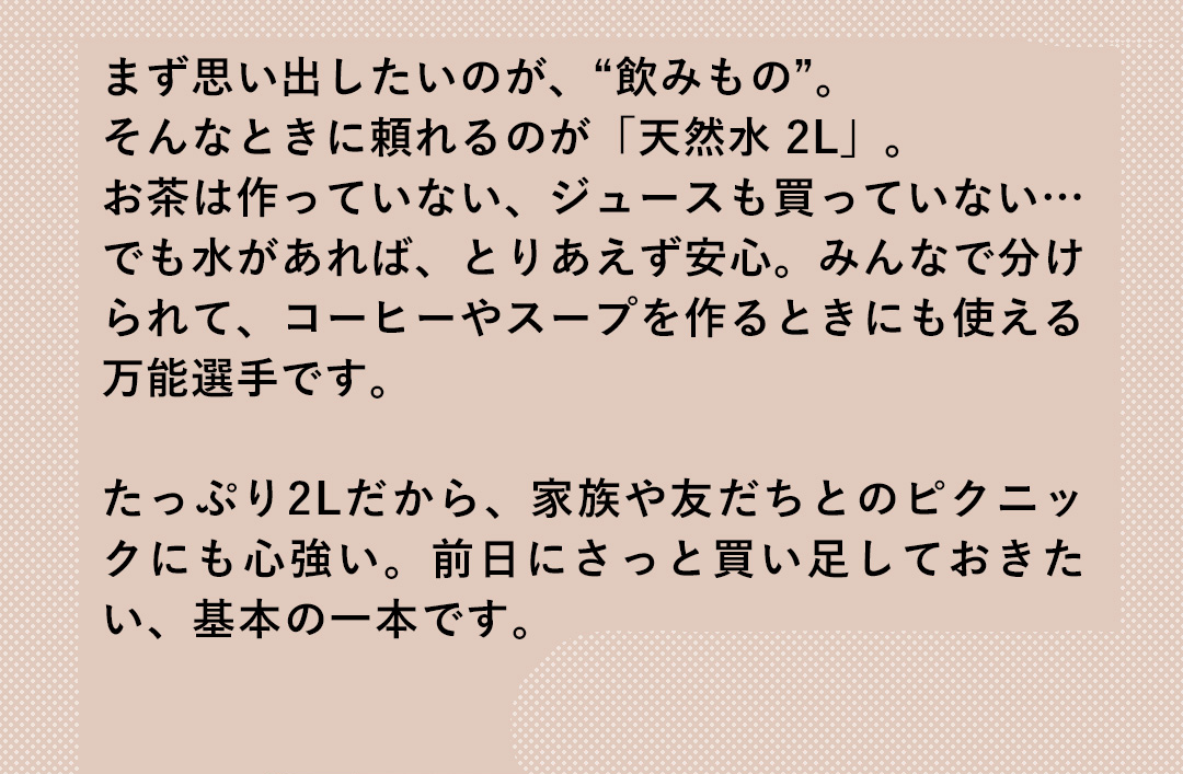 まず思い出したいのが、“飲みもの”。そんなときに頼れるのが「天然水 2L」。お茶は作っていない、ジュースも買っていない…でも水があれば、とりあえず安心。みんなで分けられて、コーヒーやスープを作るときにも使える万能選手です。たっぷり2Lだから、家族や友だちとのピクニックにも心強い。前日にさっと買い足しておきたい、基本の一本です。