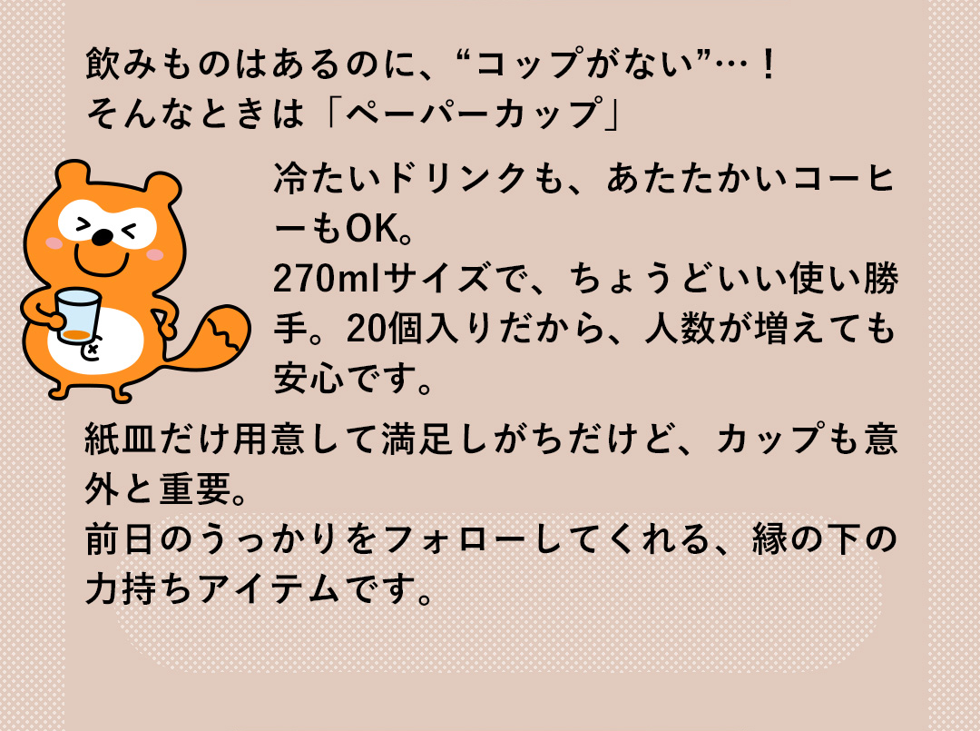 飲みものはあるのに、“コップがない”…！そんなときは「ペーパーカップ」冷たいドリンクも、あたたかいコーヒーもOK。270mlサイズで、ちょうどいい使い勝手。20個入りだから、人数が増えても安心です。紙皿だけ用意して満足しがちだけど、カップも意外と重要。前日のうっかりをフォローしてくれる、縁の下の力持ちアイテムです。