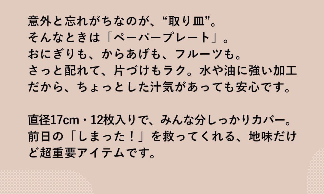 意外と忘れがちなのが、“取り皿”。そんなときは「ペーパープレート」。おにぎりも、からあげも、フルーツも。さっと配れて、片づけもラク。水や油に強い加工だから、ちょっとした汁気があっても安心です。直径17cm・12枚入りで、みんな分しっかりカバー。前日の「しまった！」を救ってくれる、地味だけど超重要アイテムです。