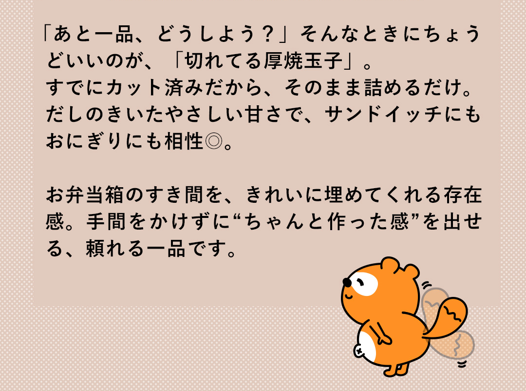 「あと一品、どうしよう？」そんなときにちょうどいいのが、「切れてる厚焼玉子」。すでにカット済みだから、そのまま詰めるだけ。だしのきいたやさしい甘さで、サンドイッチにもおにぎりにも相性◎。お弁当箱のすき間を、きれいに埋めてくれる存在感。手間をかけずに“ちゃんと作った感”を出せる、頼れる一品です。
