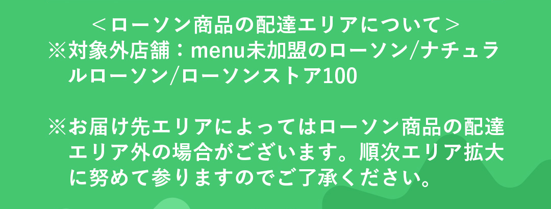 ＜ローソン商品の配達エリアについて>※対象外店舗：menu未加盟のローソン/ナチュラルローソン/ローソンストア100 ※お届け先エリアによってはローソン商品の配達エリア外の場合がございます。順次エリア拡大に努めて参りますのでご了承ください。