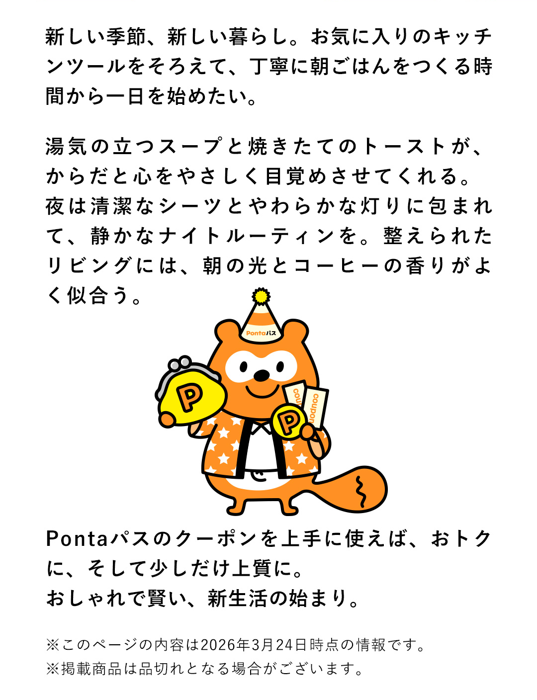 新しい季節、新しい暮らし。お気に入りのキッチンツールをそろえて、丁寧に朝ごはんをつくる時間から一日を始めたい。湯気の立つスープと焼きたてのトーストが、からだと心をやさしく目覚めさせてくれる。夜は清潔なシーツとやわらかな灯りに包まれて、静かなナイトルーティンを。整えられたリビングには、朝の光とコーヒーの香りがよく似合う。Pontaパスのクーポンを上手に使えば、おトクに、そして少しだけ上質に。おしゃれで賢い、新生活の始まり。　※このページの内容は2026年3月24日時点の情報です。 ※掲載商品は品切れとなる場合がございます。