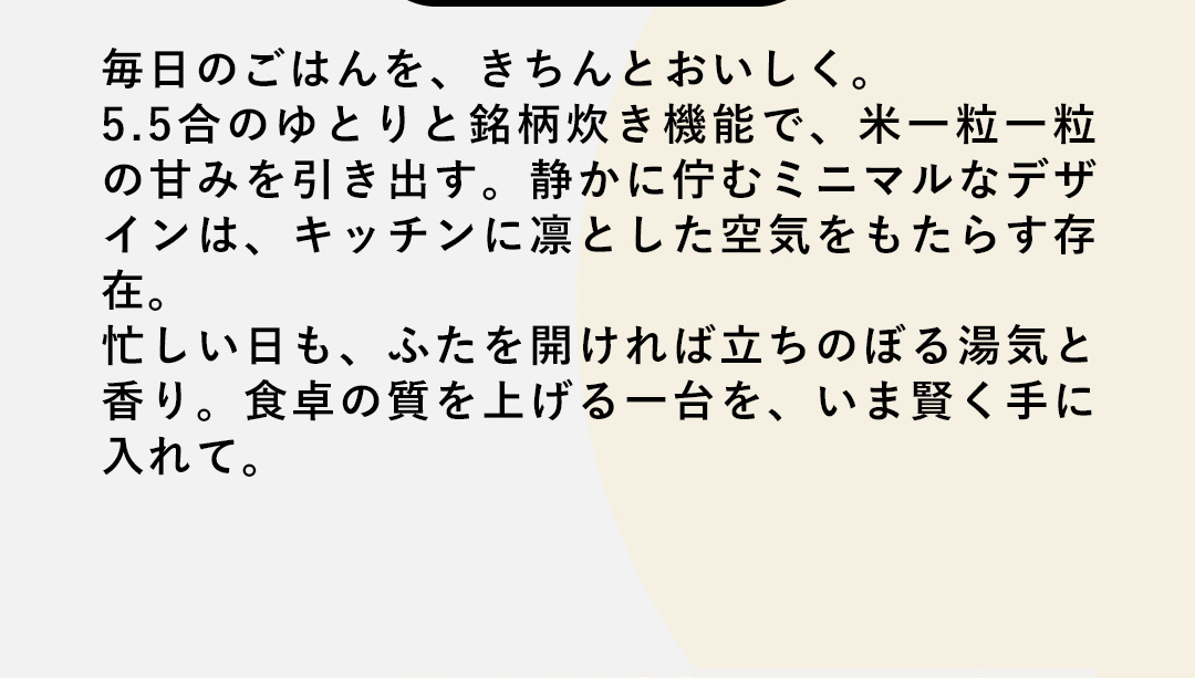 毎日のごはんを、きちんとおいしく。5.5合のゆとりと銘柄炊き機能で、米一粒一粒の甘みを引き出す。静かに佇むミニマルなデザインは、キッチンに凛とした空気をもたらす存在。忙しい日も、ふたを開ければ立ちのぼる湯気と香り。食卓の質を上げる一台を、いま賢く手に入れて。