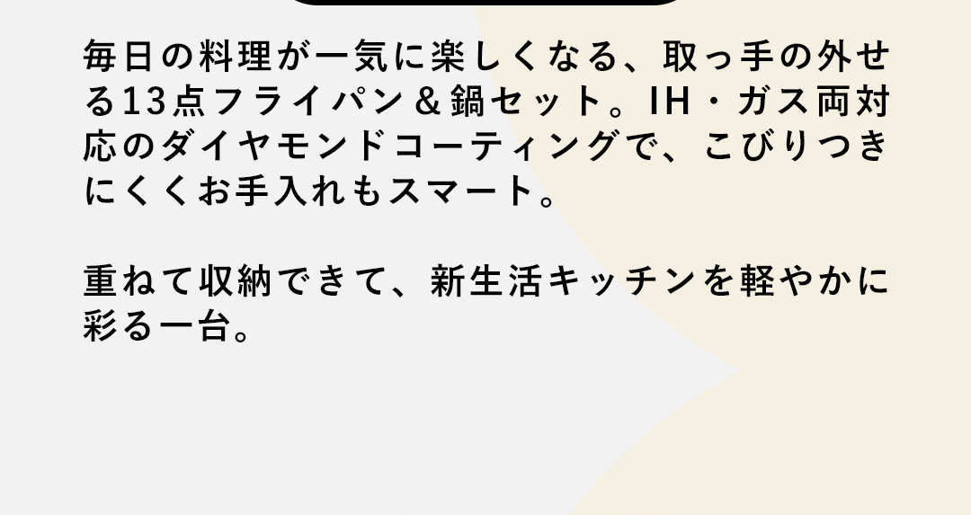 毎日の料理が一気に楽しくなる、取っ手の外せる13点フライパン＆鍋セット。IH・ガス両対応のダイヤモンドコーティングで、こびりつきにくくお手入れもスマート。重ねて収納できて、新生活キッチンを軽やかに彩る一台。