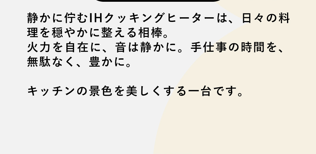 静かに佇むIHクッキングヒーターは、日々の料理を穏やかに整える相棒。火力を自在に、音は静かに。手仕事の時間を、無駄なく、豊かに。キッチンの景色を美しくする一台です。